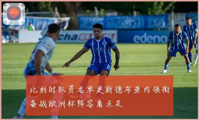 比利时队员名单更新德布劳内领衔备战欧洲杯阵容看点足