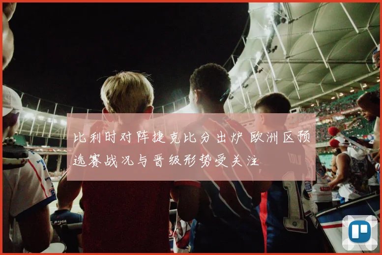 比利时对阵捷克比分出炉 欧洲区预选赛战况与晋级形势受关注