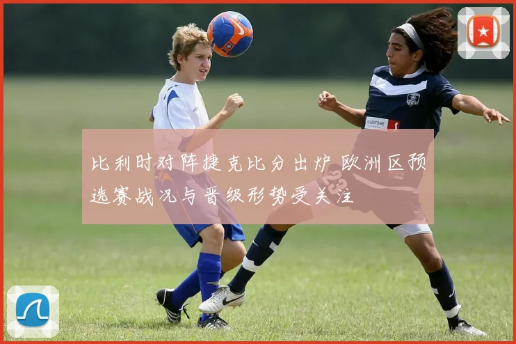 比利时对阵捷克比分出炉 欧洲区预选赛战况与晋级形势受关注