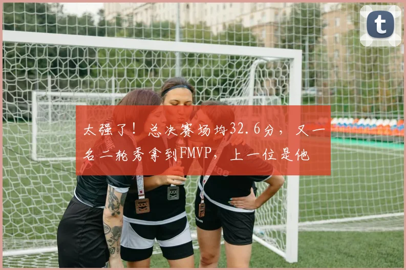 太强了!总决赛场均32.6分,又一名二轮秀拿到FMVP,上一位是他
