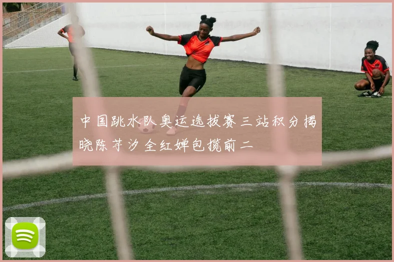 中国跳水队奥运选拔赛三站积分揭晓陈芋汐全红婵包揽前二