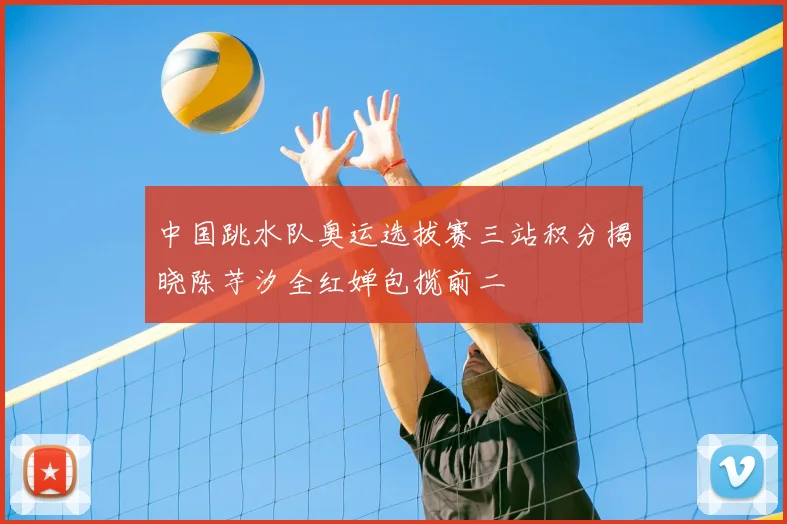 中国跳水队奥运选拔赛三站积分揭晓陈芋汐全红婵包揽前二